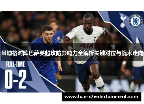 吕迪格对阵巴萨英超攻防影响力全解析关键对位与战术走向 吕迪格对阵巴萨英超攻防影响力全解析关键对位与战术走向
