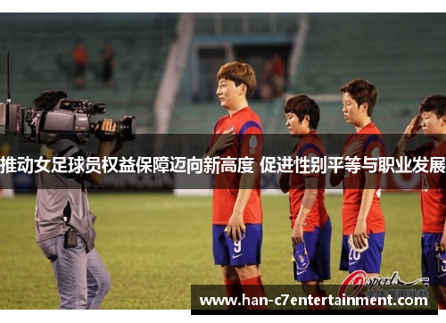推动女足球员权益保障迈向新高度 促进性别平等与职业发展 推动女足球员权益保障迈向新高度 促进性别平等与职业发展